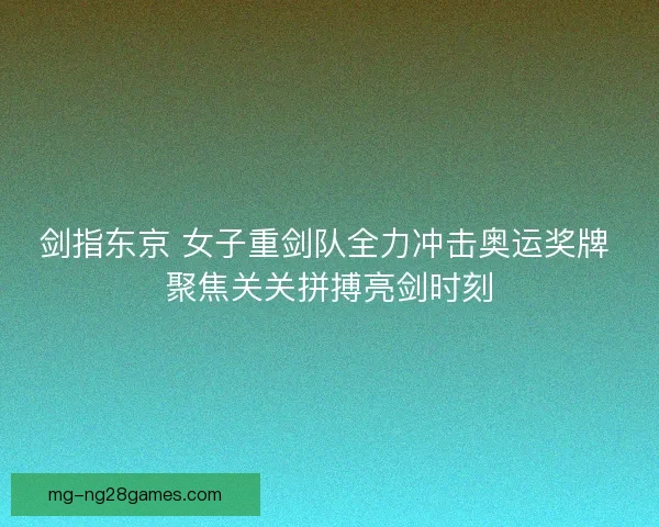 剑指东京 女子重剑队全力冲击奥运奖牌 聚焦关关拼搏亮剑时刻