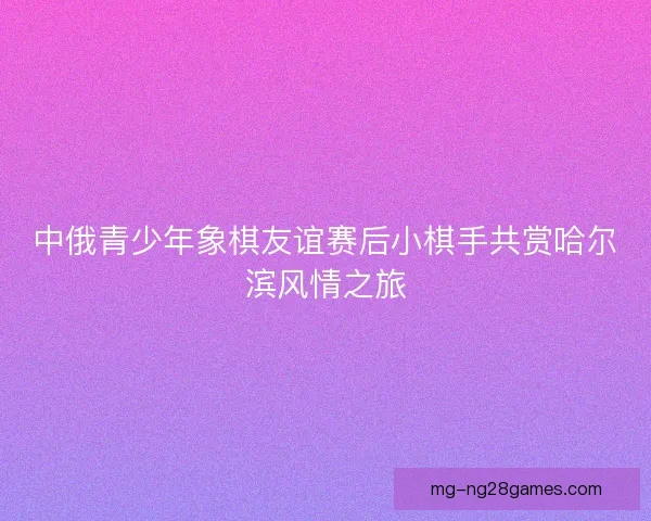 中俄青少年象棋友谊赛后小棋手共赏哈尔滨风情之旅